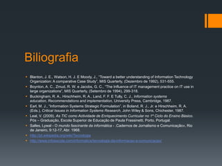 Biliografia
 Blanton, J. E., Watson, H. J. E Moody, J., “Toward a better understanding of Information Technology
Organization: A comparative Case Study”, MIS Quarterly, (Dezembro de 1992), 531-555.
 Boynton, A. C., Zmud, R. W. e Jacobs, G. C., “The Influence of IT management practice on IT use in
large organizations”, MIS Quarterly, (Setembro de 1994), 299-318.
 Buckingham, R. A., Hirschheim, R. A., Land, F. F. E Tully, C. J., Information systems
education, Recommendations and implementation, University Press, Cambridge, 1987.
 Earl, M. J., “Information Systems Strategic Formulation”, in Boland, R. J., Jr. e Hirschheim, R. A.
(Eds.), Critical Issues in Information Systems Research, John Wiley & Sons, Chichester, 1987.
 Leal, V. (2009). As TIC como Actividade de Enriquecimento Curricular no 1º Ciclo do Ensino Básico.
Pós – Graduação, Escola Superior de Educação de Paula Frassinetti, Porto, Portugal.
 Salles, Lywal - O mundo fascinante da informática - .Cadernos de Jornalismo e Comunicação», Rio
de Janeiro, 9:12-17, Abr. 1968.
 http://pt.wikipedia.org/wiki/Tecnologia
 http://www.infoescola.com/informatica/tecnologia-da-informacao-e-comunicacao/
 
