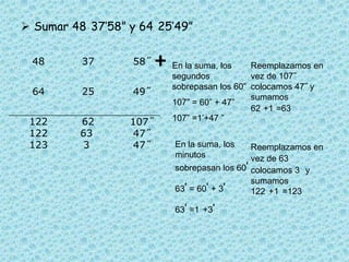 Sumar 48°37’58” y 64°25’49” +En la suma, los segundos sobrepasan los 60”107” = 60” + 47”107” =1’+47 ”Reemplazamos en vez de 107˝ colocamos 47˝ y sumamos 62´+1´=63´En la suma, los minutos sobrepasan los 60’63’ = 60’ + 3’63’ =1°+3’Reemplazamos en vez de 63´ colocamos 3´ y sumamos 122°+1°=123°