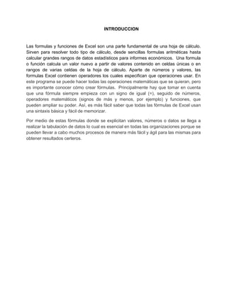 INTRODUCCION
Las formulas y funciones de Excel son una parte fundamental de una hoja de cálculo.
Sirven para resolver todo tipo de cálculo, desde sencillas formulas aritméticas hasta
calcular grandes rangos de datos estadísticos para informes económicos. Una formula
o función calcula un valor nuevo a partir de valores contenido en celdas únicas o en
rangos de varias celdas de la hoja de cálculo. Aparte de números y valores, las
formulas Excel contienen operadores los cuales especifican que operaciones usar. En
este programa se puede hacer todas las operaciones matemáticas que se quieran, pero
es importante conocer cómo crear fórmulas. Principalmente hay que tomar en cuenta
que una fórmula siempre empieza con un signo de igual (=), seguido de números,
operadores matemáticos (signos de más y menos, por ejemplo) y funciones, que
pueden ampliar su poder. Así, es más fácil saber que todas las fórmulas de Excel usan
una sintaxis básica y fácil de memorizar.
Por medio de estas fórmulas donde se explicitan valores, números o datos se llega a
realizar la tabulación de datos lo cual es esencial en todas las organizaciones porque se
pueden llevar a cabo muchos procesos de manera más fácil y ágil para las mismas para
obtener resultados certeros.
 