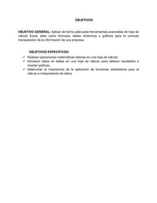 OBJETIVOS
OBJETIVO GENERAL: Aplicar de forma adecuada herramientas avanzadas de hoja de
cálculo Excel, tales como formulas, tablas dinámicas y gráficos para la correcta
manipulación de la información de una empresa.
OBJETIVOS ESPECIFICOS:
 Realizar operaciones matemáticas básicas en una hoja de cálculo.
 Introducir datos en tablas en una hoja de cálculo para obtener resultados e
insertar gráficas.
 Determinar la importancia de la aplicación de funciones estadísticas para el
cálculo e interpretación de datos.
 