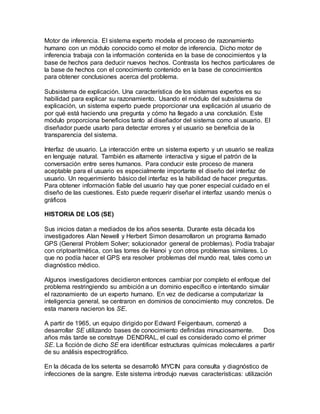 Motor de inferencia. El sistema experto modela el proceso de razonamiento 
humano con un módulo conocido como el motor de inferencia. Dicho motor de 
inferencia trabaja con la información contenida en la base de conocimientos y la 
base de hechos para deducir nuevos hechos. Contrasta los hechos particulares de 
la base de hechos con el conocimiento contenido en la base de conocimientos 
para obtener conclusiones acerca del problema. 
Subsistema de explicación. Una característica de los sistemas expertos es su 
habilidad para explicar su razonamiento. Usando el módulo del subsistema de 
explicación, un sistema experto puede proporcionar una explicación al usuario de 
por qué está haciendo una pregunta y cómo ha llegado a una conclusión. Este 
módulo proporciona beneficios tanto al diseñador del sistema como al usuario. El 
diseñador puede usarlo para detectar errores y el usuario se beneficia de la 
transparencia del sistema. 
Interfaz de usuario. La interacción entre un sistema experto y un usuario se realiza 
en lenguaje natural. También es altamente interactiva y sigue el patrón de la 
conversación entre seres humanos. Para conducir este proceso de manera 
aceptable para el usuario es especialmente importante el diseño del interfaz de 
usuario. Un requerimiento básico del interfaz es la habilidad de hacer preguntas. 
Para obtener información fiable del usuario hay que poner especial cuidado en el 
diseño de las cuestiones. Esto puede requerir diseñar el interfaz usando menús o 
gráficos 
HISTORIA DE LOS (SE) 
Sus inicios datan a mediados de los años sesenta. Durante esta década los 
investigadores Alan Newell y Herbert Simon desarrollaron un programa llamado 
GPS (General Problem Solver; solucionador general de problemas). Podía trabajar 
con criptoaritmética, con las torres de Hanoi y con otros problemas similares. Lo 
que no podía hacer el GPS era resolver problemas del mundo real, tales como un 
diagnóstico médico. 
Algunos investigadores decidieron entonces cambiar por completo el enfoque del 
problema restringiendo su ambición a un dominio específico e intentando simular 
el razonamiento de un experto humano. En vez de dedicarse a computarizar la 
inteligencia general, se centraron en dominios de conocimiento muy concretos. De 
esta manera nacieron los SE. 
A partir de 1965, un equipo dirigido por Edward Feigenbaum, comenzó a 
desarrollar SE utilizando bases de conocimiento definidas minuciosamente. Dos 
años más tarde se construye DENDRAL, el cual es considerado como el primer 
SE. La ficción de dicho SE era identificar estructuras químicas moleculares a partir 
de su análisis espectrográfico. 
En la década de los setenta se desarrolló MYCIN para consulta y diagnóstico de 
infecciones de la sangre. Este sistema introdujo nuevas características: utilización 
 
