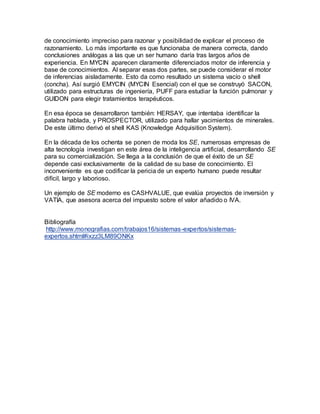 de conocimiento impreciso para razonar y posibilidad de explicar el proceso de 
razonamiento. Lo más importante es que funcionaba de manera correcta, dando 
conclusiones análogas a las que un ser humano daría tras largos años de 
experiencia. En MYCIN aparecen claramente diferenciados motor de inferencia y 
base de conocimientos. Al separar esas dos partes, se puede considerar el motor 
de inferencias aisladamente. Esto da como resultado un sistema vacío o shell 
(concha). Así surgió EMYCIN (MYCIN Esencial) con el que se construyó SACON, 
utilizado para estructuras de ingeniería, PUFF para estudiar la función pulmonar y 
GUIDON para elegir tratamientos terapéuticos. 
En esa época se desarrollaron también: HERSAY, que intentaba identificar la 
palabra hablada, y PROSPECTOR, utilizado para hallar yacimientos de minerales. 
De este último derivó el shell KAS (Knowledge Adquisition System). 
En la década de los ochenta se ponen de moda los SE, numerosas empresas de 
alta tecnología investigan en este área de la inteligencia artificial, desarrollando SE 
para su comercialización. Se llega a la conclusión de que el éxito de un SE 
depende casi exclusivamente de la calidad de su base de conocimiento. El 
inconveniente es que codificar la pericia de un experto humano puede resultar 
difícil, largo y laborioso. 
Un ejemplo de SE moderno es CASHVALUE, que evalúa proyectos de inversión y 
VATIA, que asesora acerca del impuesto sobre el valor añadido o IVA. 
Bibliografía 
http://www.monografias.com/trabajos16/sistemas-expertos/sistemas-expertos. 
shtml#ixzz3LM89ONKx 
