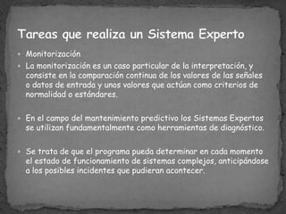 MonitorizaciónLa monitorización es un caso particular de la interpretación, y consiste en la comparación continua de los valores de las señales o datos de entrada y unos valores que actúan como criterios de normalidad o estándares. En el campo del mantenimiento predictivo los Sistemas Expertos se utilizan fundamentalmente como herramientas de diagnóstico. Se trata de que el programa pueda determinar en cada momento el estado de funcionamiento de sistemas complejos, anticipándose a los posibles incidentes que pudieran acontecer.Tareas que realiza un Sistema Experto 