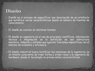 Diseño es el proceso de especificar una descripción de un artefacto que satisface varias características desde un número de fuentes de conocimiento.El diseño se concibe de distintas formas:El diseño en ingeniería es el uso de principios científicos, información técnica e imaginación en la definición de una estructura mecánica, máquina o sistema que ejecute funciones específicas con el máximo de economía y eficiencia.