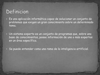 Es una aplicación informática capaz de solucionar un conjunto de problemas que exigen un gran conocimiento sobre un determinado tema. Un sistema experto es un conjunto de programas que, sobre una base de conocimientos, posee información de uno o más expertos en un área específica. Se puede entender como una rama de la inteligencia artificial.Definicion