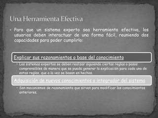 Para que un sistema experto sea herramienta efectiva, los usuarios deben interactuar de una forma fácil, reuniendo dos capacidades para poder cumplirlo:Una Herramienta Efectiva