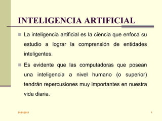 30/01/2011 1 INTELIGENCIA ARTIFICIAL La inteligencia artificial es la ciencia que enfoca su estudio a lograr la comprensión de entidades inteligentes.  Es evidente que las computadoras que posean una inteligencia a nivel humano (o superior) tendrán repercusiones muy importantes en nuestra vida diaria. 