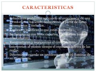 1.   Solucionan problemas aplicando su experiencia de una
     forma eficaz, haciendo deducciones a partir de datos
     incompletos o inciertos.
2.   Explican y justifican lo que están haciendo
3.   Se comunican con otros expertos y adquieren nuevos
     conocimiento.
4.   Reestructuran y reorganizan el conocimiento.
5.   Interpretan al mismo tiempo el espíritu y la letra de las
     reglas.
6.   Determinan cuando un problema esta en el dominio de
     su experiencia.
 