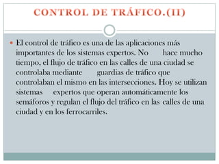  El control de tráfico es una de las aplicaciones más
  importantes de los sistemas expertos. No         hace mucho
  tiempo, el flujo de tráfico en las calles de una ciudad se
  controlaba mediante        guardias de tráfico que
  controlaban el mismo en las intersecciones. Hoy se utilizan
  sistemas expertos que operan automáticamente los
  semáforos y regulan el flujo del tráfico en las calles de una
  ciudad y en los ferrocarriles.
 