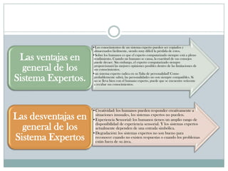 •Los conocimientos de un sistema experto pueden ser copiados y
                      almacenados fácilmente, siendo muy difícil la pérdida de éstos.

 Las ventajas en     •Sobre los humanos es que el experto computarizado siempre está a pleno
                      rendimiento. Cuando un humano se cansa, la exactitud de sus consejos
                      puede decaer. Sin embargo, el experto computarizado siempre

  general de los      proporcionará las mejores opiniones posibles dentro de las limitaciones de
                      sus conocimientos.
                     •un sistema experto radica en su !falta de personalidad! Como
Sistema Expertos.     probablemente sabrá, las personalidades no son siempre compatibles. Si
                      no se lleva bien con el humano experto, puede que se encuentre reticente
                      a recabar sus conocimientos.




                     •Creatividad: los humanos pueden responder creativamente a
Las desventajas en    situaciones inusuales, los sistemas expertos no pueden.
                     •Experiencia Sensorial: los humanos tienen un amplio rango de
                      disponibilidad de experiencia sensorial. Y los sistemas expertos
  general de los      actualmente dependen de una entrada simbólica.
                     •Degradación: los sistemas expertos no son bueno para
Sistema Expertos      reconocer cuando no existen respuestas o cuando los problemas
                      están fuera de su área.
 