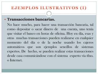 Transacciones bancarias.
 No hace mucho, para hacer una transacción bancaria, tal
 como depositar o sacar dinero de una cuenta, uno tenía
 que visitar el banco en horas de oficina. Hoy en día, esas y
 otras muchas transacciones pueden realizarse en cualquier
 momento del día o de la noche usando los cajeros
 automáticos que son ejemplos sencillos de sistemas
 expertos. De hecho, se pueden realizar estas transacciones
 desde casa comunicándose con el sistema experto vía tfno.
 o Internet.
 