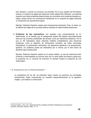 pero  siempre  y  cuando  se  conozcan  sus  entradas.  Por  lo  que,  pueden  ser  formulados
usando  un  conjunto de reglas que relacionan varios objetos bien definidos. Los  sistemas
expertos  que tratan problemas deterministas son conocidos como sistemas basados en
reglas,  porque  sacan  sus  conclusiones  basándose  en  un conjunto  de  reglas  utilizando
un mecanismo de razonamiento lógico.
Ejemplo:  Sistemas  Expertos  usados para  transacciones  bancarias.  Pues,  en  estos,  ya
se definen las reglas de lo que éste sistema realizará en determinadas situaciones.

❖ Problemas  de  tipo  estocásticos,  son  aquellos  cuyo  comportamiento  es  no
determinista,  en  la  medida  que  el  subsiguiente  estado  del  sistema  está  determinado
tanto  por  las  acciones  predecibles  del  proceso   como  por  elementos  aleatorios.  Por  lo
que  un  SE  estocástico  opera  utilizando  métodos  probabilísticos  para  solucionar
problemas,  como  el  algoritmo  de  enfriamiento  simulado,  las  redes  neuronales
estocásticas,  la  optimización  estocástica,  los  algoritmos  genéticos   y  la  programación
genética.  Un  problema  puede  ser  estocástico  por  sí   mismo,  por   el  solo  hecho  de
planificar bajo incertidumbre.
Ejemplo:  Sistemas  Expertos  usados  en  el  campo  médico,   ya  que  las relaciones  entre
síntomas  y  enfermedades  se  conocen  solo  con  un  cierto  grado  de certeza; puesto que,
la  presencia  de  un  conjunto  de  síntomas  no  siempre  implica  la  presencia  de  una
enfermedad.

1.4. Arquitectura de un Sistema Experto 5
La  arquitectura  de  los  SE,  se  entienden  mejor  cuando  se  examinan  sus  principales
componentes.  Estas  componentes  se  muestran  esquemáticamente  en  la  siguiente
imagen, y se explican a continuación:

5

 Enrique Castillo, y otros, eds., Sistemas Expertos y Modelos de Redes Probabilísticas (Universidad de
Cantabria, Santander, España, 1998), 10 ­ 14.

10

 