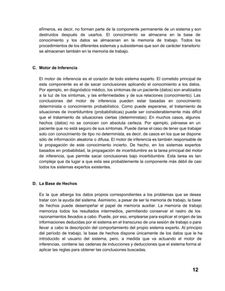 efímeros,  es  decir,  no  forman  parte de  la  componente  permanente de  un sistema y son
destruidos  después  de  usarlos.  El  conocimiento  se  almacena  en  la  base  de
conocimiento  y  los  datos  se  almacenan  en  la  memoria  de  trabajo.  Todos  los
procedimientos de los diferentes sistemas y subsistemas que  son de carácter transitorio
se almacenan también en la memoria de trabajo.

C. Motor de Inferencia
El  motor  de  inferencia  es  el  corazón  de  todo  sistema  experto.  El  cometido  principal  de
esta  componente  es  el  de  sacar  conclusiones   aplicando  el  conocimiento  a  los  datos.
Por  ejemplo,  en diagnóstico médico, los síntomas de un  paciente (datos) son analizados
a  la  luz  de  los  síntomas,  y  las  enfermedades  y  de  sus  relaciones  (conocimiento).  Las
conclusiones  del  motor  de  inferencia  pueden  estar  basadas  en  conocimiento
determinista  o  conocimiento  probabilístico.  Como  puede  esperarse,  el  tratamiento  de
situaciones  de  incertidumbre  (probabilísticas)  puede  ser  considerablemente  más  difícil
que  el  tratamiento  de  situaciones  ciertas  (deterministas).  En  muchos  casos,  algunos
hechos  (datos)  no  se  conocen  con  absoluta  certeza.   Por  ejemplo,  piénsese  en  un
paciente que no está seguro de sus síntomas. Puede darse el caso de tener que trabajar
solo  con  conocimiento  de  tipo  no determinista,  es decir, de casos en los que se dispone
sólo  de  información  aleatoria  o difusa. El motor de inferencia es también responsable de
la  propagación  de  este  conocimiento  incierto.  De  hecho,  en  los  sistemas  expertos
basados  en  probabilidad,  la  propagación  de  incertidumbre  es la tarea principal del motor
de  inferencia,  que  permite  sacar  conclusiones  bajo  incertidumbre.  Esta  tarea  es  tan
compleja  que  da  lugar  a  que  esta  sea  probablemente  la  componente  más  débil  de  casi
todos los sistemas expertos existentes.

D. La Base de Hechos
Es   la  que  alberga  los  datos  propios  correspondientes  a  los  problemas  que  se  desea
tratar  con  la ayuda del sistema. Asimismo, a pesar de ser la memoria de trabajo, la base
de  hechos  puede  desempeñar  el  papel   de  memoria  auxiliar.  La  memoria  de  trabajo
memoriza  todos   los  resultados  intermedios,  permitiendo  conservar  el   rastro  de  los
razonamientos  llevados a cabo. Puede, por eso, emplearse para explicar el origen de las
informaciones deducidas por el sistema en el transcurso de una sesión de trabajo o para
llevar  a  cabo  la  descripción  del  comportamiento  del  propio  sistema  experto.  Al  principio
del  período  de  trabajo,  la  base  de  hechos  dispone  únicamente  de  los  datos   que   le  ha
introducido  el  usuario  del  sistema,  pero,  a  medida  que  va  actuando  el  motor  de
inferencias,  contiene  las cadenas de inducciones y deducciones que el sistema forma al
aplicar las reglas para obtener las conclusiones buscadas.

12

 