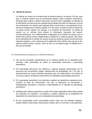 E. Interfaz de Usuario
La  interfaz  de  usuario  es  el  enlace  entre  el  sistema  experto  y  el  usuario. Por  ello,  para
que  un  sistema  experto  sea  una  herramienta  efectiva,   debe  incorporar  mecanismos
eficientes  para  mostrar  y  obtener información  de  forma  fácil  y  agradable. Un ejemplo de
la información que tiene que ser mostrada tras el trabajo del motor de inferencia, es el de
las  conclusiones,  las  razones que  expliquen  tales  conclusiones y una explicación de las
acciones  iniciadas por  el  sistema experto.  Por  otra  parte,  cuando el  motor de inferencia
no  puede  concluir  debido,  por  ejemplo,  a  la  ausencia  de  información,  la  interfaz  de
usuario  es  un  vehículo  para  obtener  la  información  necesaria  del  usuario.
Consecuentemente,  una  implementación  inadecuada  de  la  interfaz  de  usuario  que  no
facilite   este  proceso  minara  notablemente  la  calidad  de  un sistema  experto.  Otra razón
de  la  importancia  de la  interfaz  de  usuario  es que los usuarios evalúan comúnmente los
sistemas  expertos  y  otros  sistemas  por  la  calidad  de  dicha  interfaz  más  que  por  la  del
sistema  experto  mismo,  aunque,  como  se  dice,  no  se  deberá  juzgar “la  calidad  de  un
libro por su portada”.

1.5. Características propias de un Sistema Experto
❖ Una   de  las  principales  características  de  un  sistema  experto  es  su   capacidad  para
aprender.  Este  aprendizaje  se  divide  en   aprendizaje  estructural  y  aprendizaje
paramétrico.
❖ Por  aprendizaje  estructural  nos  referimos  a  algunos   aspectos   relacionados  con  la
estructura  del  conocimiento  (reglas,  distribuciones  de   probabilidad,  etc.).  Por  ello,  el
descubrimiento  de  nuevos  síntomas  relevantes  para  una  enfermedad  o  la  inclusión  de
una nueva regla en la base de conocimiento son ejemplos de aprendizaje estructural.
❖ Por  aprendizaje  paramétrico  nos  referimos  a  estimar  los  parámetros  necesarios  para
construir   la  base  de  conocimiento.  Por  ello,  la  estimación  de  frecuencias  o
probabilidades  asociadas  a  síntomas  o  enfermedades  es  un  ejemplo  de  aprendizaje
paramétrico.
❖ Habilidad  para obtener  experiencia  a  partir  de los  datos disponibles. Estos datos pueden
ser  obtenidos  por  expertos  y  no  expertos,  y  pueden   utilizarse  por  el  subsistema  de
adquisición de conocimiento y por el subsistema de aprendizaje.
❖ De  las  componentes  antes  mencionadas  puede  verse  que  los  sistemas  expertos
pueden realizar varias tareas. Estas tareas incluyen, pero no se limitan, a las siguientes:

13

 