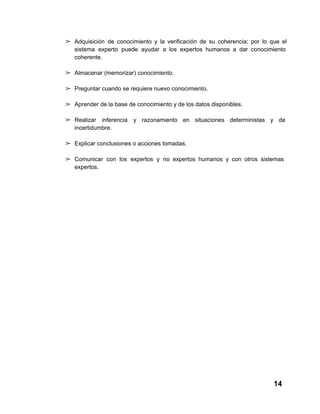➢ Adquisición  de  conocimiento  y  la  verificación  de  su   coherencia;  por  lo  que  el
sistema  experto  puede  ayudar  a  los  expertos  humanos  a  dar  conocimiento
coherente.
➢ Almacenar (memorizar) conocimiento.
➢ Preguntar cuando se requiere nuevo conocimiento.
➢ Aprender de la base de conocimiento y de los datos disponibles.
➢ Realizar  inferencia  y  razonamiento  en  situaciones  deterministas  y  de
incertidumbre.
➢ Explicar conclusiones o acciones tomadas.
➢ Comunicar   con  los  expertos  y  no  expertos  humanos  y  con   otros  sistemas
expertos.

14

 
