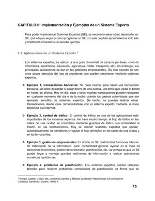 CAPÍTULO II: Implementación y Ejemplos de un Sistema Experto
Para  poder  implementar Sistemas Expertos (SE), es necesario  saber cómo desarrollar un
SE,  qué  etapas  seguir y cómo programar un SE. En este capítulo aprenderemos todo ello,
y finalmente crearemos un sencillo ejemplo.

2.1. Aplicaciones de un Sistema Experto 6
Los  sistemas  expertos,  se  aplican  a  una  gran  diversidad  de  campos  y/o  áreas,  como  la
informática,   electrónica,  educación,  agricultura,  militar,  transporte,  etc.;  sin  embargo,  sus
principales  aplicaciones  se  dan  en  las  gestiones  empresariales..  En  esta  sección  se  dan
unos   pocos  ejemplos  del  tipo  de  problemas   que   pueden  resolverse  mediante  sistemas
expertos.
❖ Ejemplo  1,  transacciones  bancarias:  No  hace  mucho,  para  hacer  una  transacción
bancaria,  tal  como  depositar  o  sacar dinero de una cuenta, uno tenía que visitar el banco
en  horas  de  oficina.  Hoy  en  día,  esas  y  otras  muchas  transacciones  pueden  realizarse
en  cualquier  momento  del  día  o  de  la  noche   usando  los  cajeros  automáticos  que  son
ejemplos  sencillos  de  sistemas  expertos.  De  hecho,  se  pueden  realizar  estas
transacciones   desde  casa  comunicándose  con  el  sistema  experto  mediante  la  línea
telefónica o el internet.
❖ Ejemplo  2,  control  de  tráfico:  El  control  de  tráfico  es  una  de  las  aplicaciones  más
importantes  de  los  sistemas  expertos.  No  hace  mucho  tiempo,  el  flujo  de  tráfico  en  las
calles  de  una  ciudad  se  controlaba  mediante  guardias  de  tráfico  que  controlaban  el
mismo  en  las  intersecciones.  Hoy  se  utilizan  sistemas  expertos  que  operan
automáticamente  los  semáforos y regulan el flujo del tráfico en  las calles de una ciudad y
en los ferrocarriles.
❖ Ejemplo  3,  gestiones  empresariales:  En  donde  un  SE  realizará las funciones básicas
de  tratamiento  de  la  información,  para:  contabilidad  general,  ayudar  en  la  toma  de
decisiones financieras, gestión de la tesorería, planificación, etc. La ventaja es que un SE
puede  llegar  a  manejar  grandes  volúmenes  de  información  y  realizar  operaciones
numéricas rapidísimas.
❖ Ejemplo  4,  problemas  de  planificación:  Los  sistemas  expertos  pueden  utilizarse
también  para  resolver  problemas  complicados  de  planificación  de  forma  que  se
6

 Enrique Castillo, y otros, eds., Sistemas Expertos y Modelos de Redes Probabilísticas (Universidad de
Cantabria, Santander, España, 1998), 4.

15

 