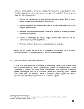 optimicen  ciertos  objetivos  como,  por  ejemplo,  la  organización   y  asignación  de  aulas
para  la  realización  de  exámenes  finales  en  una  gran  universidad,  de  forma  tal  que  se
logren los objetivos siguientes:
➢ Eliminar  las  coincidencias  de  asignación  simultánea  de  aulas:  Solo  se  puede
realizar un examen en cada aula al mismo tiempo.
➢ Asientos  suficientes: Un  aula  asignada  para  un examen debe tener al menos dos
asientos por estudiante.
➢ Minimizar  los  conflictos  temporales:  Minimizar  el  número  de  alumnos  que  tienen
exámenes coincidentes.
➢ Eliminar  la  sobrecarga  de  trabajo:  Ningún  alumno  debe  tener  más  de  dos
exámenes en un periodo de 24 horas.
➢ Minimizar el número de exámenes realizados durante las tardes.

Además  los  SE  también  se  aplican  en  la  contabilidad  en  apartados  como:  Auditoría,
Fiscalidad, planificación, análisis financiero y la contabilidad financiera.

2.2. ¿Cómo desarrollar un Sistema Experto?7
Al  igual  que  para  desarrollar  un  sistema  de  información   convencional  existen  varias
metodologías  de  desarrollo como la Ingeniería de la Información, tendencias estructuradas
y   orientadas   a  objetos;  así  existen  varias  metodologías  para  desarrollar  un  sistema
experto.  Metodologías  como  las  de  Buchanan,   Grover,  Brule,  Blanque  y  García  Martínez,
KADS;  entre  otras.  Sin  embargo,  Weiss  y  Kulikowski  (1984)  sugieren  las  etapas
siguientes para el diseño e implementación de un sistema experto:

7

 Enrique Castillo, y otros, eds., Sistemas Expertos y Modelos de Redes Probabilísticas (Universidad de
Cantabria, Santander, España, 1998), 15 ­ 16.

16

 