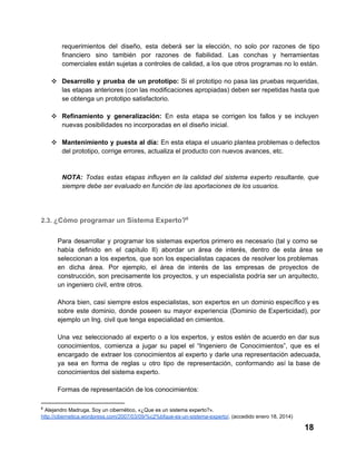 requerimientos  del  diseño,  esta  deberá  ser  la  elección,  no  solo  por  razones  de  tipo
financiero  sino  también  por  razones  de  fiabilidad.  Las  conchas  y  herramientas
comerciales están sujetas a controles de calidad, a los que otros programas no lo están.
❖ Desarrollo  y   prueba   de  un  prototipo:  Si  el  prototipo no  pasa  las  pruebas  requeridas,
las  etapas  anteriores (con las modificaciones apropiadas) deben ser repetidas hasta que
se obtenga un prototipo satisfactorio.
❖ Refinamiento  y  generalización:   En  esta  etapa  se  corrigen  los  fallos  y   se  incluyen
nuevas posibilidades no incorporadas en el diseño inicial.
❖ Mantenimiento  y  puesta  al  día:  En  esta  etapa  el usuario plantea problemas o defectos
del prototipo, corrige errores, actualiza el producto con nuevos avances, etc.

NOTA:  Todas  estas  etapas  influyen  en  la  calidad  del  sistema  experto  resultante,  que
siempre debe ser evaluado en función de las aportaciones de los usuarios.

2.3. ¿Cómo programar un Sistema Experto?8
Para  desarrollar   y  programar  los  sistemas expertos  primero  es  necesario  (tal  y  como  se
había   definido  en  el  capítulo  II)  abordar  un  área  de  interés,  dentro  de  esta  área  se
seleccionan  a los  expertos,  que  son  los  especialistas  capaces de  resolver los problemas
en  dicha   área.  Por  ejemplo,  el  área  de  interés  de  las  empresas  de  proyectos  de
construcción,  son precisamente los  proyectos,  y  un  especialista  podría  ser  un arquitecto,
un ingeniero civil, entre otros.
Ahora  bien, casi  siempre estos  especialistas,  son  expertos  en  un dominio específico y es
sobre   este  dominio,  donde  poseen  su  mayor  experiencia  (Dominio  de  Experticidad),  por
ejemplo un Ing. civil que tenga especialidad en cimientos.
Una   vez  seleccionado  al  experto  o  a  los  expertos,  y  estos  estén  de  acuerdo  en  dar  sus
conocimientos,  comienza  a  jugar  su  papel  el  “Ingeniero  de  Conocimientos”,  que  es  el
encargado  de  extraer  los  conocimientos  al  experto  y  darle  una  representación  adecuada,
ya  sea  en  forma  de  reglas  u  otro  tipo  de  representación,  conformando  así  la  base  de
conocimientos del sistema experto.
Formas de representación de los conocimientos:
8

 Alejandro Madruga. Soy un cibernético, «¿Que es un sistema experto?».
http://cibernetica.wordpress.com/2007/03/09/%c2%bfque­es­un­sistema­experto/. (accedido enero 18, 2014)

18

 