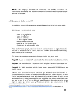 NOTA:  Estos  lenguajes  descomponen,  claramente,  una  oración,  un  término,  un
conocimiento;  en  palabras que, por medio  de hechos, un sistema experto logrará conjugar
y arrojar un resultado.

2.4. Ejemplos de Reglas en los SE9
En relación a lo descrito anteriormente, se mostrará ejemplos prácticos de estas reglas.
2.4.1. Ejemplo 1, por definición de datos

­ Juan es un estudiante.
­ Juan tiene 8 años.
­ El perro es blanco.
­ A María le gusta el cine.
­ Pedro prefiere la película.
­ La edad de Luis es de 25 años.
­ Pedro tiene un salario de 200 soles.
Para  resolver  este  ejemplo,  debemos  tener  en  cuenta  una  serie  de  reglas.  Las  cuales
resultan  de  la  combinación  de  hechos,  los  cuales  permiten  representar  conocimientos  y
sacar inferencias de los mismos.
Por lo que, representando estos conocimientos en reglas, podríamos tener:
Regla #1: SI Juan es estudiante Y Juan tiene 8 años Entonces Juan estudia en la primaria.
Regla #2: SI el perro es blanco Y el perro se llama Dinky ENTONCES el perro es de Juan.
Regla  #3:  SI  a  María  le  gusta  la  película  Y  Juan  prefiere  la pelota ENTONCES hacen falta
los televisores.
Observe  cómo  partiendo  de  hechos  conocidos,  que  describen  algún  conocimiento,  se
pueden  inferir nuevos  hechos  (nuevos  conocimientos).  Por  otra  parte  la  regla #2, no tiene
porque  ser   totalmente  cierta,  existe la  posibilidad  de  que  el perro no  sea  de  Juan;  quizás
se  puede afirmar,  si  fuéramos  a  cuantificar  esa  posibilidad,  que el perro pertenece a Juan
con  una  certeza  de  un  80%,  y  por  último  la  regla  #3  es  dependiente  del  contexto,  ya  que
aquí  se  supone  que  ambos  (Juan  y  María)  viven  juntos  y  que  los  programas  de  TV
9

 Alejandro Madruga. Soy un cibernético, «Conceptos básicos sobre sistemas expertos».
http://cibernetica.wordpress.com/2012/12/04/conceptos­basicos­sobre­sistemas­expertos/. (accedido enero 18,
2014)

22

 