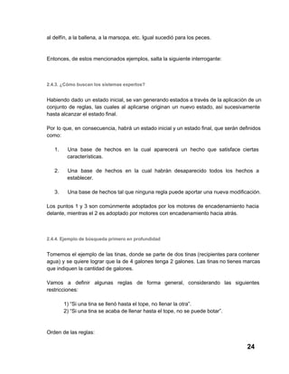 al delfín, a la ballena, a la marsopa, etc. Igual sucedió para los peces.

Entonces, de estos mencionados ejemplos, salta la siguiente interrogante:

2.4.3. ¿Cómo buscan los sistemas expertos?

Habiendo  dado un  estado inicial, se van generando estados a través de la aplicación  de un
conjunto  de  reglas,  las  cuales  al  aplicarse  originan  un  nuevo estado,  así  sucesivamente
hasta alcanzar el estado final.
Por  lo  que,  en  consecuencia,  habrá  un estado inicial y un estado final, que serán definidos
como:
1.

Una   base  de  hechos  en  la  cual  aparecerá   un  hecho  que  satisface  ciertas
características.

2.

Una   base  de  hechos  en  la  cual  habrán  desaparecido  todos  los  hechos  a
establecer.

3.

Una base de hechos tal que ninguna regla puede aportar una nueva modificación.

Los  puntos  1 y  3  son comúnmente  adoptados  por  los  motores  de  encadenamiento  hacia
delante, mientras el 2 es adoptado por motores con encadenamiento hacia atrás.

2.4.4. Ejemplo de búsqueda primero en profundidad

Tomemos  el  ejemplo  de las  tinas, donde  se  parte  de  dos  tinas (recipientes para contener
agua)  y  se  quiere  lograr  que  la  de  4  galones  tenga 2  galones. Las  tinas no tienes marcas
que indiquen la cantidad de galones.
Vamos  a  definir  algunas  reglas  de  forma  general,   considerando  las  siguientes
restricciones:
1) “Si una tina se llenó hasta el tope, no llenar la otra”.
2) “Si una tina se acaba de llenar hasta el tope, no se puede botar”.

Orden de las reglas:

24

 