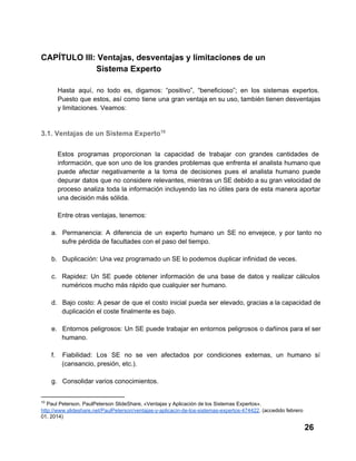 CAPÍTULO III: Ventajas, desventajas y limitaciones de un
                        Sistema Experto
Hasta  aquí,   no  todo  es,  digamos:  “positivo”,  “beneficioso”;  en  los  sistemas  expertos.
Puesto  que  estos,  así  como  tiene  una  gran ventaja en su uso, también tienen desventajas
y limitaciones. Veamos:

3.1. Ventajas de un Sistema Experto10
Estos   programas  proporcionan  la  capacidad  de   trabajar  con  grandes  cantidades  de
información,  que  son  uno  de  los  grandes  problemas  que  enfrenta  el  analista  humano que
puede  afectar  negativamente  a  la  toma  de  decisiones  pues  el  analista  humano  puede
depurar  datos  que  no  considere  relevantes,  mientras un SE debido a su gran velocidad de
proceso  analiza  toda  la  información  incluyendo  las  no  útiles  para  de esta  manera  aportar
una decisión más sólida.
Entre otras ventajas, tenemos:
a. Permanencia:   A  diferencia  de  un  experto  humano  un  SE  no  envejece,  y  por  tanto  no
sufre pérdida de facultades con el paso del tiempo.
b. Duplicación: Una vez programado un SE lo podemos duplicar infinidad de veces.
c. Rapidez:  Un  SE  puede  obtener  información   de  una  base  de  datos  y  realizar  cálculos
numéricos mucho más rápido que cualquier ser humano.
d. Bajo  costo:  A  pesar de  que  el  costo  inicial  pueda  ser  elevado, gracias a la capacidad de
duplicación el coste finalmente es bajo.
e. Entornos  peligrosos: Un  SE  puede  trabajar  en  entornos  peligrosos  o dañinos para el ser
humano.
f.

Fiabilidad:  Los  SE  no  se  ven  afectados  por  condiciones  externas,  un  humano  sí
(cansancio, presión, etc.).

g. Consolidar varios conocimientos.
10

 Paul Peterson. PaulPeterson SlideShare, «Ventajas y Aplicación de los Sistemas Expertos».
http://www.slideshare.net/PaulPeterson/ventajas­y­aplicacin­de­los­sistemas­expertos­474422. (accedido febrero
01, 2014)

26

 