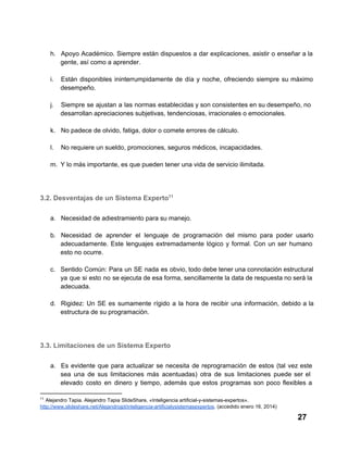h. Apoyo  Académico.  Siempre  están  dispuestos  a  dar  explicaciones,  asistir o  enseñar  a la
gente, así como a aprender.
i.

Están  disponibles  ininterrumpidamente  de  día  y  noche,  ofreciendo  siempre  su  máximo
desempeño.

j.

Siempre  se  ajustan  a  las normas establecidas y son consistentes en su desempeño, no
desarrollan apreciaciones subjetivas, tendenciosas, irracionales o emocionales.

k. No padece de olvido, fatiga, dolor o comete errores de cálculo.
l.

No requiere un sueldo, promociones, seguros médicos, incapacidades.

m. Y lo más importante, es que pueden tener una vida de servicio ilimitada.

3.2. Desventajas de un Sistema Experto11
a. Necesidad de adiestramiento para su manejo.
b. Necesidad  de  aprender  el  lenguaje  de  programación  del  mismo  para  poder  usarlo
adecuadamente.  Este  lenguajes  extremadamente   lógico  y  formal.  Con  un  ser  humano
esto no ocurre.
c. Sentido  Común:  Para  un  SE  nada  es  obvio, todo debe tener una connotación estructural
ya  que  si  esto  no  se ejecuta de esa forma, sencillamente la data de respuesta no será la
adecuada.
d. Rigidez:  Un  SE  es  sumamente  rígido  a  la  hora  de  recibir  una  información,  debido  a  la
estructura de su programación.

3.3. Limitaciones de un Sistema Experto
a. Es   evidente  que  para  actualizar  se  necesita  de  reprogramación  de  estos  (tal  vez  este
sea  una  de  sus  limitaciones  más  acentuadas)  otra  de  sus  limitaciones  puede  ser  el
elevado   costo  en  dinero  y  tiempo,  además  que  estos  programas  son  poco  flexibles  a
11

 Alejandro Tapia. Alejandro Tapia SlideShare, «Inteligencia artificial­y­sistemas­expertos».
http://www.slideshare.net/Alejandrojpt/inteligencia­artificialysistemasexpertos. (accedido enero 16, 2014)

27

 
