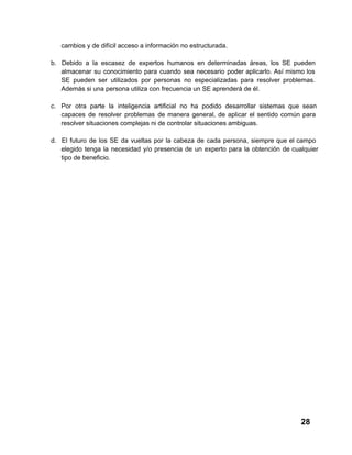 cambios y de difícil acceso a información no estructurada.
b. Debido   a  la  escasez  de  expertos  humanos   en  determinadas  áreas,  los  SE  pueden
almacenar  su  conocimiento  para  cuando  sea  necesario  poder  aplicarlo.  Así  mismo  los
SE  pueden  ser  utilizados  por  personas  no   especializadas  para  resolver  problemas.
Además si una persona utiliza con frecuencia un SE aprenderá de él.
c. Por  otra  parte  la  inteligencia  artificial  no  ha  podido  desarrollar  sistemas  que  sean
capaces  de  resolver  problemas  de  manera  general,  de  aplicar  el  sentido  común  para
resolver situaciones complejas ni de controlar situaciones ambiguas.
d. El  futuro  de  los  SE  da  vueltas  por  la  cabeza  de  cada  persona,  siempre  que  el  campo
elegido  tenga  la  necesidad  y/o  presencia  de  un  experto  para  la  obtención  de  cualquier
tipo de beneficio.

28

 
