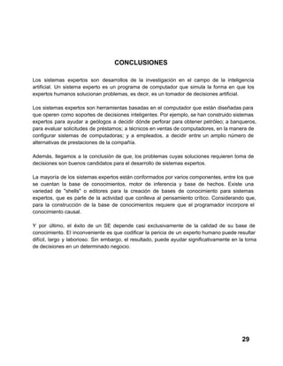 CONCLUSIONES
Los  sistemas  expertos  son  desarrollos  de  la  investigación   en  el  campo  de  la  inteligencia
artificial.  Un  sistema  experto  es  un  programa  de  computador   que   simula  la  forma  en  que  los
expertos humanos solucionan problemas, es decir, es un tomador de decisiones artificial.
Los  sistemas  expertos  son  herramientas  basadas  en  el  computador  que  están  diseñadas para
que  operen  como  soportes  de  decisiones  inteligentes. Por ejemplo, se han construido sistemas
expertos   para  ayudar  a  geólogos  a  decidir  dónde  perforar  para  obtener  petróleo;  a  banqueros,
para  evaluar  solicitudes  de  préstamos;  a  técnicos  en ventas de computadores, en la manera  de
configurar  sistemas  de  computadoras;  y  a  empleados,  a   decidir  entre  un  amplio  número  de
alternativas de prestaciones de la compañía.
Además,  llegamos  a  la  conclusión  de  que,  los  problemas  cuyas  soluciones  requieren  toma  de
decisiones son buenos candidatos para el desarrollo de sistemas expertos.
La  mayoría  de los  sistemas expertos están conformados por  varios  componentes, entre los que
se  cuentan  la  base  de  conocimientos,  motor  de  inferencia  y  base  de  hechos.  Existe  una
variedad   de  "shells"  o  editores  para  la  creación  de  bases  de  conocimiento  para  sistemas
expertos,  que  es  parte  de  la  actividad  que  conlleva  al  pensamiento  crítico.  Considerando  que,
para  la  construcción  de  la  base  de  conocimientos  requiere  que  el  programador  incorpore   el
conocimiento causal.
Y  por  último,  el   éxito  de  un  SE  depende  casi  exclusivamente  de  la  calidad  de  su  base  de
conocimiento.  El  inconveniente  es  que  codificar  la  pericia  de  un  experto humano puede resultar
difícil,  largo  y  laborioso.  Sin  embargo,  el  resultado,  puede  ayudar  significativamente  en  la  toma
de decisiones en un determinado negocio.

29

 