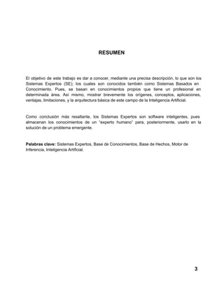 RESUMEN

El  objetivo  de  este  trabajo  es  dar  a  conocer,  mediante  una  precisa  descripción,  lo  que  son  los
Sistemas  Expertos  (SE);  los  cuales  son  conocidos  también  como  Sistemas  Basados  en
Conocimiento.  Pues,  se  basan  en  conocimientos   propios  que  tiene  un  profesional  en
determinada  área.  Así  mismo,  mostrar  brevemente  los  orígenes,  conceptos,  aplicaciones,
ventajas, limitaciones, y la arquitectura básica de este campo de la Inteligencia Artificial.

Como  conclusión  más  resaltante,  los  Sistemas  Expertos  son   software  inteligentes,  pues
almacenan  los  conocimientos  de  un  “experto  humano”  para,  posteriormente,  usarlo  en  la
solución de un problema emergente.

Palabras clave: Sistemas Expertos, Base de Conocimientos, Base de Hechos, Motor de
Inferencia, Inteligencia Artificial.

3

 