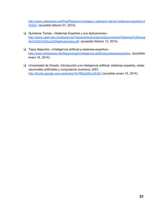 http://www.slideshare.net/PaulPeterson/ventajas­y­aplicacin­de­los­sistemas­expertos­4
74422. (accedido febrero 01, 2014).
❏ Quintanar Tomás. «Sistemas Expertos y sus Aplicaciones».
http://www.uaeh.edu.mx/docencia/Tesis/icbi/licenciatura/documentos/Sistemas%20expe
rtos%20y%20sus%20aplicaciones.pdf. (accedido febrero 12, 2014).
❏ Tapia Alejandro. «Inteligencia artificial­y­sistemas­expertos».
http://www.slideshare.net/Alejandrojpt/inteligencia­artificialysistemasexpertos. (accedido
enero 16, 2014).
❏ Universidad de Oviedo. Introducción a la inteligencia artificial: sistemas expertos, redes
neuronales artificiales y computación evolutiva, 2001.
http://books.google.com.pe/books?id=RKqLMCw3IUkC (accedido enero 15, 2014).

31

 