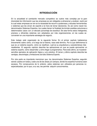 INTRODUCCIÓN
En  la  actualidad  el  cambiante  mercado  competitivo   se  vuelve  más  complejo  por  la  gran
diversidad  de  información que las  empresas se ven obligados a almacenar y analizar, razón por
la  cual  estas  empresas se ven en la necesidad de recurrir a poderosas y robustas herramientas
o  sistemas   que   les  sirvan  de  soporte  a  la  hora  de  tomar   decisiones.  Es  así  como  nacen  los
denominados  Sistemas  Expertos,  los  cuales  tienen  la  finalidad  de brindar posibles soluciones a
determinados  casos  con  un  elevado  porcentaje  de  exactitud.  De esta  forma  estos  inteligentes,
precisos  y  eficientes  sistemas  son  adoptados  por  más  organizaciones,  en  las  cuales  se
convierten en una importante estrategia de negocio.
Este  trabajo  está  organizado  de  la  siguiente  forma:  En  el  primer  capítulo  hablaremos
brevemente  sobre  cómo, a  lo largo  de  la  historia,  nace  este  término.  Por  lo  que  definiremos  lo
que  es  un  sistema  experto,  cómo  se  clasifican,  cuál  es  su  arquitectura  y  características  más
resaltantes.   El  segundo  capítulo  describe  las  aplicaciones  en  que  se  puede  aprovechar  un
sistema  experto,  cómo desarrollar  y cómo llegar a programarlos. Para este último, se muestran
sencillos   ejemplos  de  aplicación  lógica  y  uno  práctico.  El  tercer  y  último  capítulo  describe  las
ventajas, desventajas y limitaciones de todo Sistema Experto.
Por  otra  parte  es  importante  mencionar  que,  los  denominados  Sistemas  Expertos,  seguirán
siendo usados en todas y cada una de las áreas y/o campos, donde los expertos  humanos sean
escasos.  Por   consecuencia  de  lo  anterior,  estos   sistemas  son  utilizados  por  personas  no
especializadas; por lo que, a su vez, les permite  adquirir conocimientos.

5

 