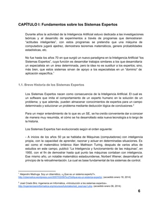 CAPÍTULO I: Fundamentos sobre los Sistemas Expertos
Durante  años  la actividad  de  la  Inteligencia  Artificial  estuvo  dedicada a las investigaciones
teóricas   y  al  desarrollo  de  experimentos  a  través  de  programas  que  demostraran
“actitudes  inteligentes”,  con  estos  programas  se  pretendía  que  una  máquina  de
computadora  jugará  ajedrez,  demostrara  teoremas  matemáticos,  genere  probabilidades
estadísticas, etc.
No  fue  hasta  los  años  70  en que surgió un nuevo paradigma en la Inteligencia Artificial “los
Sistemas  Expertos”,  cuya  función  es  desarrollar  trabajos  similares  a  los  que desarrollaría
un  especialista  en  un  área  determinada,  pero  la  idea  no  es sustituir  a los  expertos;  sino,
más  bien,  que  estos  sistemas  sirvan  de  apoyo  a  los  especialistas  en  un  “dominio”  de
aplicación específica.1

1.1. Breve Historia de los Sistemas Expertos
Los  Sistemas  Expertos  nacen  como  consecuencia  de  la  Inteligencia Artificial.  El cual  es
un  software  que  imita  el  comportamiento  de  un  experto  humano  en  la  solución  de  un
problema;  y  que  además,  pueden  almacenar  conocimientos  de  expertos  para  un  campo
determinado y solucionar un problema mediante deducción lógica de conclusiones.2
Para  un  mejor  entendimiento  de  lo  que  es  un  SE,  se ha creído conveniente dar a conocer
de  manera  muy  resumida,  el  cómo  se  ha  desarrollado  esta  nueva tecnología a lo largo de
la historia.
Los Sistemas Expertos han evolucionado según el orden siguiente:
­  A  inicios  de  los   años  50  ya  se  hablaba  de   Máquinas   (computadoras)  con  inteligencia
propia,  con  la  capacidad  de  aprender,  razonar  y  actuar  en  determinadas  situaciones.  Es
así  como  el  matemático  británico  Alan  Mathison  Turing,  después  de  varios  años  de
estudios  en  este  campo,  publicó  “La  Inteligencia  y  funcionamiento  de  las  máquinas”,  en
1950,   con  el  fin  de  demostrar  hasta  qué  punto  las  máquinas  contaban  con  inteligencia.
Ese  mismo  año,  un  notable  matemático  estadounidense,  Norbert  Wiener,  desarrollaría  el
principio de la retroalimentación. La cual es base fundamental de los sistemas de control.

1

 Alejandro Madruga. Soy un cibernético, «¿Que es un sistema experto?».
http://cibernetica.wordpress.com/2007/03/09/%c2%bfque­es­un­sistema­experto/. (accedido enero 18, 2014)
2

 José Criado Briz. Ingenieros en Informática, «Introducción a los sistemas expertos».
http://ingenieroseninformatica.org/recursos/tutoriales/sist_exp/cap1.php. (accedido enero 06, 2014)

6

 