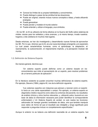 ➔ Conoce los límites de su propias habilidades y conocimientos.
➔ Puede distinguir a pesar de las similitud de las situaciones.
➔ Puede  ser  original,  creando  incluso  nuevos  conceptos o ideas, y hasta utilizando
analogías.
➔ Puede generalizar.
➔ Puede percibir y modelar el mundo exterior.
➔ Puede entender y utilizar el lenguaje y sus símbolos.
­  En  los  90’,  la  IA  se  utilizaría  de  forma  efectiva  en  la  Guerra  del  Golfo  sobre  sistemas de
misiles  visores  para  los   soldados  y  otros  avances,  y  al  mismo  tiempo,  invade  nuestros
hogares y vida cotidiana en muchos más lugares.
Desde  entonces,  se  han  ido  investigando   y  desarrollando  nuevas  formas  de  aprovechar
los  SE.  Por  lo  que, diremos  que  la IA, es una nueva tecnología emergente y en expansión.
La  cual  posee  características  humanas,  como  el  aprendizaje,  la  adaptación,  el
razonamiento,  la  autocorrección,  el  mejoramiento  implícito,  y   la  percepción  modular  del
mundo.

1.2. Definición de Sistema Experto
De manera general, decimos que:
“Un  sistema  experto  puede  definirse  como  un  sistema  basado   en  los
conocimientos  que  imita  el  pensamiento  de  un   experto,  para  resolver  problemas
de un terreno particular de aplicación”.

En  la  literatura  existente  se  pueden  encontrar  muchas  definiciones  de  sistema  experto.
Por ejemplo, Stevens (1984), página 40, nos da la definición siguiente:
“Los  sistemas  expertos  son  máquinas  que  piensan  y  razonan  como  un  experto
lo  haría  en   una  cierta  especialidad  o  campo.  Por  ejemplo,  un  sistema experto en
diagnóstico médico requeriría como datos los síntomas del paciente, los resultados
de  análisis  clínicos  y  otros hechos  relevantes,  y,  utilizando  estos, buscaría en una
base   de  datos  la  información  necesaria  para  poder   identificar  la  correspondiente
enfermedad.[...]  Un  Sistema  Experto  de  verdad,  no   solo  realiza  las  funciones
adicionales  de  manejar  grandes  cantidades  de  datos,  sino  que  también  manipula
esos  datos  de  forma  tal  que  el  resultado  sea  inteligible  y  tenga  significado  para
responder a preguntas incluso no completamente especificadas.”.
Aunque  lo  anterior  no  es  todavía  una  definición  razonable  de  un  sistema  experto,   han

8

 
