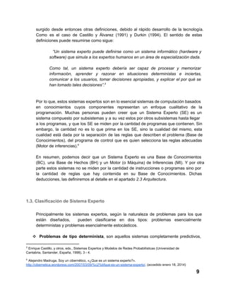 surgido  desde  entonces  otras  definiciones,  debido  al  rápido  desarrollo  de  la  tecnología.
Como  es  el   caso  de  Castillo  y  Álvarez  (1991)  y  Durkin  (1994).  El  sentido  de  estas
definiciones puede resumirse como sigue:
“Un  sistema  experto  puede  definirse  como  un  sistema  informático  (hardware  y
software) que simula a los expertos humanos en un área de especialización dada.
Como  tal,  un  sistema  experto  debería  ser  capaz  de  procesar  y  memorizar
información,  aprender  y  razonar  en  situaciones  deterministas  e  inciertas,
comunicar  a   los  usuarios,  tomar  decisiones  apropiadas,  y  explicar  el  por  qué  se
han tomado tales decisiones”.3

Por  lo que, estos sistemas expertos son en lo esencial sistemas  de computación basados
en  conocimientos  cuyos  componentes  representan  un   enfoque  cualitativo  de  la
programación.  Muchas  personas  pueden  creer  que  un  Sistema  Experto  (SE)  es  un
sistema  compuesto  por  subsistemas  y a  su  vez estos por otros subsistemas hasta llegar
a  los  programas,  y  que  los  SE  se  miden  por  la cantidad de  programas que contienen. Sin
embargo,  la  cantidad  no  es  lo  que  prima  en  los  SE,   sino  la  cualidad  del  mismo,  esta
cualidad  está  dada  por  la  separación  de  las  reglas  que  describen  el  problema  (Base  de
Conocimientos),  del  programa  de  control  que  es  quien  selecciona  las  reglas  adecuadas
(Motor de inferencias).4
En  resumen,  podemos  decir  que  un  Sistema  Experto  es   una  Base  de  Conocimientos
(BC),  una  Base  de  Hechos  (BH)  y  un  Motor  (o  Máquina)  de  Inferencias  (MI).  Y  por   otra
parte  estos  sistemas  no  se  miden por  la  cantidad  de  instrucciones  o  programas  sino  por
la  cantidad  de  reglas  que  hay  contenida  en  su  Base  de  Conocimientos.  Dichas
deducciones, las definiremos al detalle en el apartado 2.3 Arquitectura.

1.3. Clasificación de Sistema Experto
Principalmente  los  sistemas  expertos,  según  la  naturaleza  de   problemas  para  los  que
están  diseñados, 
pueden  clasificarse  en  dos  tipos:  problemas  esencialmente
deterministas y problemas esencialmente estocásticos.
❖ Problemas  de  tipo  determinista,  son  aquellos  sistemas  completamente  predictivos,
3

 Enrique Castillo, y otros, eds., Sistemas Expertos y Modelos de Redes Probabilísticas (Universidad de
Cantabria, Santander, España, 1998), 3 ­ 4.
4

 Alejandro Madruga. Soy un cibernético, «¿Que es un sistema experto?».
http://cibernetica.wordpress.com/2007/03/09/%c2%bfque­es­un­sistema­experto/. (accedido enero 18, 2014)

9

 