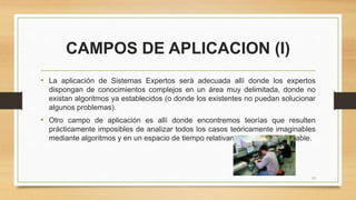 CAMPOS DE APLICACION (I)
• La aplicación de Sistemas Expertos será adecuada allí donde los expertos
dispongan de conocimientos complejos en un área muy delimitada, donde no
existan algoritmos ya establecidos (o donde los existentes no puedan solucionar
algunos problemas).
• Otro campo de aplicación es allí donde encontremos teorías que resulten
prácticamente imposibles de analizar todos los casos teóricamente imaginables
mediante algoritmos y en un espacio de tiempo relativamente corto y razonable.
13
 