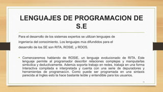 LENGUAJES DE PROGRAMACION DE
S.E
Para el desarrollo de los sistemas expertos se utilizan lenguajes de
ingeniería del conocimiento. Los lenguajes más difundidos para el
desarrollo de los SE son RITA, ROSIE, y ROOS.
• Comenzaremos hablando de ROSIE, un lenguaje evolucionado de RITA. Este
lenguaje permite al programador describir relaciones complejas y manipularlas
simbólica y deductivamente. Además soporta trabajo en redes, trabaja en una forma
Interactiva compilada e interpretada y cuenta con una serie de depuradores y
herramientas de programación. Como puede ser programada en una sintaxis
parecida al Ingles esto la hace bastante leíble y entendible para los usuarios.
15
 