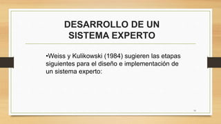 DESARROLLO DE UN
SISTEMA EXPERTO
16
•Weiss y Kulikowski (1984) sugieren las etapas
siguientes para el diseño e implementación de
un sistema experto:
 