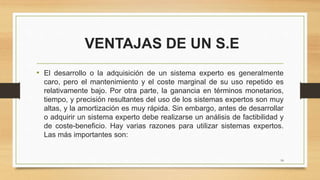 VENTAJAS DE UN S.E
• El desarrollo o la adquisición de un sistema experto es generalmente
caro, pero el mantenimiento y el coste marginal de su uso repetido es
relativamente bajo. Por otra parte, la ganancia en términos monetarios,
tiempo, y precisión resultantes del uso de los sistemas expertos son muy
altas, y la amortización es muy rápida. Sin embargo, antes de desarrollar
o adquirir un sistema experto debe realizarse un análisis de factibilidad y
de coste-beneficio. Hay varias razones para utilizar sistemas expertos.
Las más importantes son:
18
 