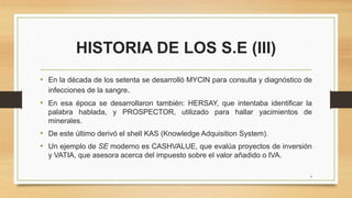 HISTORIA DE LOS S.E (III)
• En la década de los setenta se desarrolló MYCIN para consulta y diagnóstico de
infecciones de la sangre.
• En esa época se desarrollaron también: HERSAY, que intentaba identificar la
palabra hablada, y PROSPECTOR, utilizado para hallar yacimientos de
minerales.
• De este último derivó el shell KAS (Knowledge Adquisition System).
• Un ejemplo de SE moderno es CASHVALUE, que evalúa proyectos de inversión
y VATIA, que asesora acerca del impuesto sobre el valor añadido o IVA.
4
 