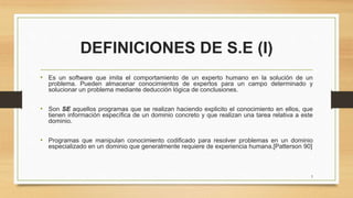 DEFINICIONES DE S.E (I)
• Es un software que imita el comportamiento de un experto humano en la solución de un
problema. Pueden almacenar conocimientos de expertos para un campo determinado y
solucionar un problema mediante deducción lógica de conclusiones.
• Son SE aquellos programas que se realizan haciendo explicito el conocimiento en ellos, que
tienen información específica de un dominio concreto y que realizan una tarea relativa a este
dominio.
• Programas que manipulan conocimiento codificado para resolver problemas en un dominio
especializado en un dominio que generalmente requiere de experiencia humana.[Patterson 90]
5
 