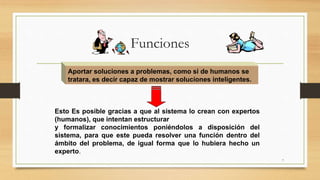 7
Aportar soluciones a problemas, como si de humanos se
tratara, es decir capaz de mostrar soluciones inteligentes.
Esto Es posible gracias a que al sistema lo crean con expertos
(humanos), que intentan estructurar
y formalizar conocimientos poniéndolos a disposición del
sistema, para que este pueda resolver una función dentro del
ámbito del problema, de igual forma que lo hubiera hecho un
experto.
Funciones
 