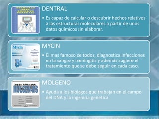 DENTRAL
• Es capaz de calcular o descubrir hechos relativos
  a las estructuras moleculares a partir de unos
  datos químicos sin elaborar.


MYCIN
• El mas famoso de todos, diagnostica infecciones
  en la sangre y meningitis y además sugiere el
  tratamiento que se debe seguir en cada caso.


MOLGENO
• Ayuda a los biólogos que trabajan en el campo
  del DNA y la ingeniria genetica.
 