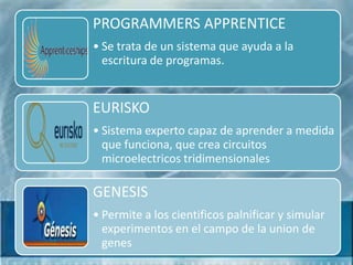 PROGRAMMERS APPRENTICE
• Se trata de un sistema que ayuda a la
  escritura de programas.


EURISKO
• Sistema experto capaz de aprender a medida
  que funciona, que crea circuitos
  microelectricos tridimensionales

GENESIS
• Permite a los cientificos palnificar y simular
  experimentos en el campo de la union de
  genes
 