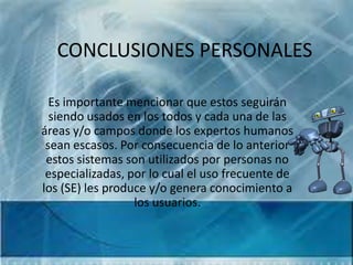 CONCLUSIONES PERSONALES

  Es importante mencionar que estos seguirán
  siendo usados en los todos y cada una de las
áreas y/o campos donde los expertos humanos
 sean escasos. Por consecuencia de lo anterior
 estos sistemas son utilizados por personas no
 especializadas, por lo cual el uso frecuente de
los (SE) les produce y/o genera conocimiento a
                  los usuarios.
 