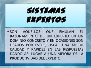 SISTEMAS
         EXPERTOS
• SON AQUELLOS QUE EMULAN EL
  RAZONAMIENTO DE UN EXPERTO EN UN
  DOMINIO CONCRETO Y EN OCASIONES SON
  USADOS POR ÉSTOS,BUSCA UNA MEJOR
  CALIDAD Y RAPIDEZ EN LAS RESPUESTAS
  DANDO ASÍ LUGAR A UNA MEJORA DE LA
  PRODUCTIVIDAD DEL EXPERTO
 