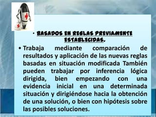 • BASADOS EN REGLAS PREVIAMENTE
               ESTABLECIDAS.
• Trabaja    mediante      comparación     de
  resultados y aplicación de las nuevas reglas
  basadas en situación modificada También
  pueden trabajar por inferencia lógica
  dirigida, bien empezando con una
  evidencia inicial en una determinada
  situación y dirigiéndose hacia la obtención
  de una solución, o bien con hipótesis sobre
  las posibles soluciones.
 