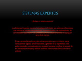 ¿Qué es un sistema experto?
Los Sistemas Expertos, rama de la Inteligencia Artificial, son sistemas informáticos
que simulan el proceso de aprendizaje, de memorización, de razonamiento, de
comunicación y de acción en consecuencia de un experto humano en cualquier
rama de la ciencia.
SISTEMAS EXPERTOS
Estas características le permiten almacenar datos y conocimiento, sacar
conclusiones lógicas, tomar decisiones, aprender de la experiencia y los
datos existentes, comunicarse con expertos humanos, explicar el por qué de
las decisiones tomadas y realizar acciones como consecuencia de todo lo
anterior
 
