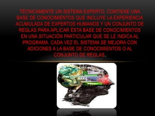 TÉCNICAMENTE UN SISTEMA EXPERTO, CONTIENE UNA
BASE DE CONOCIMIENTOS QUE INCLUYE LA EXPERIENCIA
ACUMULADA DE EXPERTOS HUMANOS Y UN CONJUNTO DE
REGLAS PARA APLICAR ÉSTA BASE DE CONOCIMIENTOS
EN UNA SITUACIÓN PARTICULAR QUE SE LE INDICA AL
PROGRAMA. CADA VEZ EL SISTEMA SE MEJORA CON
ADICIONES A LA BASE DE CONOCIMIENTOS O AL
CONJUNTO DE REGLAS.
 