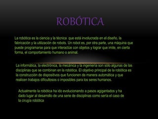 ROBÓTICA
La robótica es la ciencia y la técnica que está involucrada en el diseño, la
fabricación y la utilización de robots. Un robot es, por otra parte, una máquina que
puede programarse para que interactúe con objetos y lograr que imite, en cierta
forma, el comportamiento humano o animal.
La informática, la electrónica, la mecánica y la ingeniería son sólo algunas de las
disciplinas que se combinan en la robótica. El objetivo principal de la robótica es
la construcción de dispositivos que funcionen de manera automática y que
realicen trabajos dificultosos o imposibles para los seres humanos.
Actualmente la robótica ha ido evolucionando a pasos agigantados y ha
dado lugar al desarrollo de una serie de disciplinas como sería el caso de
la cirugía robótica
 