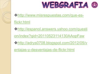 http://www.misrespuestas.com/que-es-
flickr.html
http://espanol.answers.yahoo.com/questi
on/index?qid=20110523114130AAopFaw
http://adrys0708.blogspot.com/2012/05/v
entajas-y-desventajas-de-flickr.html
 
